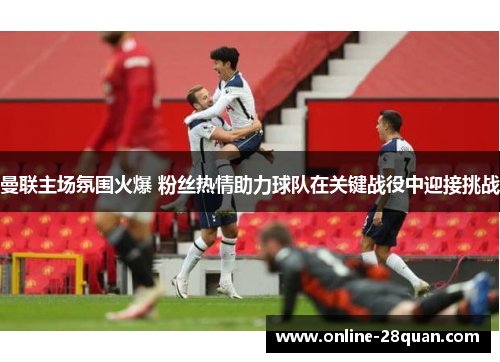 曼联主场氛围火爆 粉丝热情助力球队在关键战役中迎接挑战