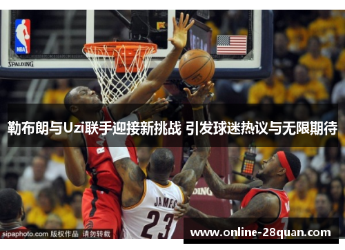 勒布朗与Uzi联手迎接新挑战 引发球迷热议与无限期待