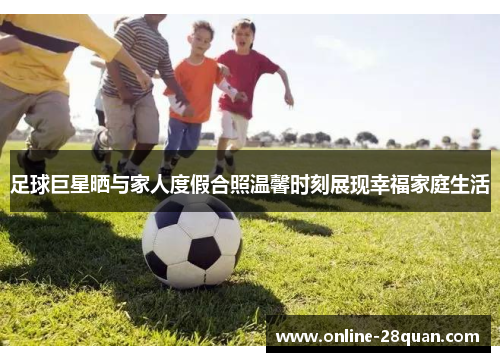 足球巨星晒与家人度假合照温馨时刻展现幸福家庭生活