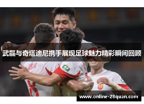 武磊与奇塔迪尼携手展现足球魅力精彩瞬间回顾