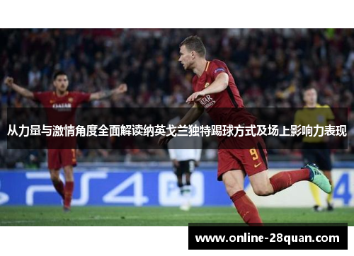 从力量与激情角度全面解读纳英戈兰独特踢球方式及场上影响力表现
