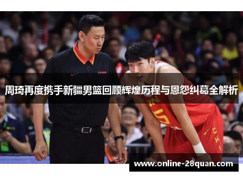 周琦再度携手新疆男篮回顾辉煌历程与恩怨纠葛全解析 周琦再度携手新疆男篮回顾辉煌历程与恩怨纠葛全解析