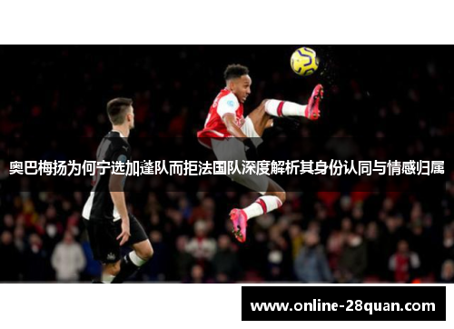 奥巴梅扬为何宁选加蓬队而拒法国队深度解析其身份认同与情感归属